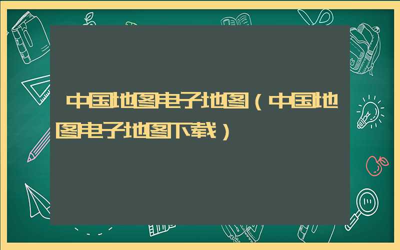 中国地图电子地图（中国地图电子地图下载）