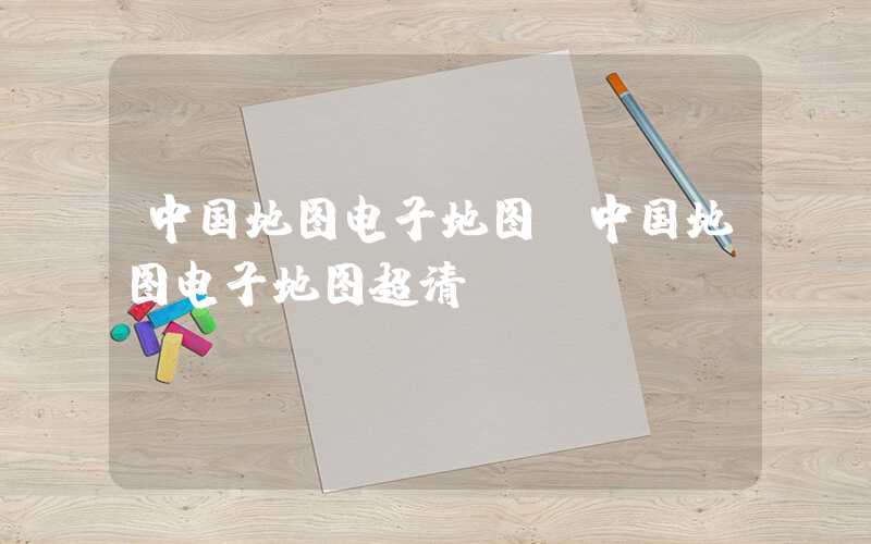 中国地图电子地图(中国地图电子地图超清)