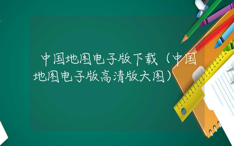 中国地图电子版下载（中国地图电子版高清版大图）