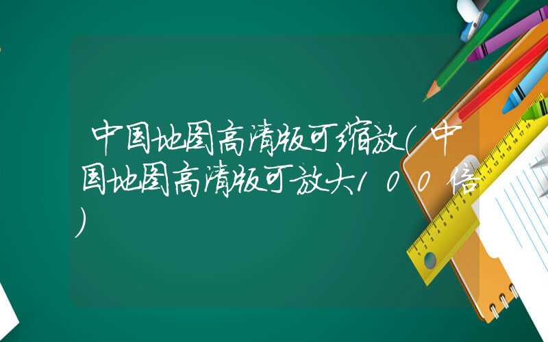 中国地图高清版可缩放（中国地图高清版可放大100倍）