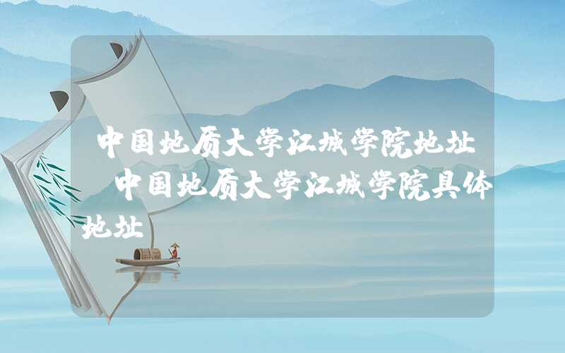 中国地质大学江城学院地址(中国地质大学江城学院具体地址)
