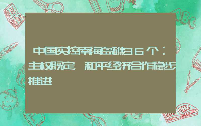 中国实控南海岛礁36个：主权既定，和平经济合作稳步推进