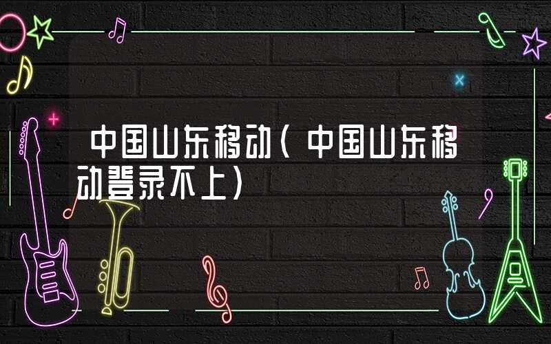 中国山东移动(中国山东移动登录不上)