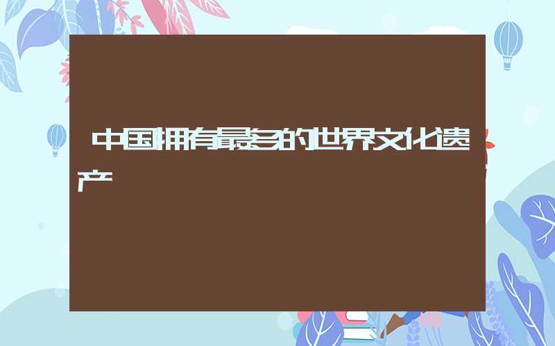 中国拥有最多的世界文化遗产
