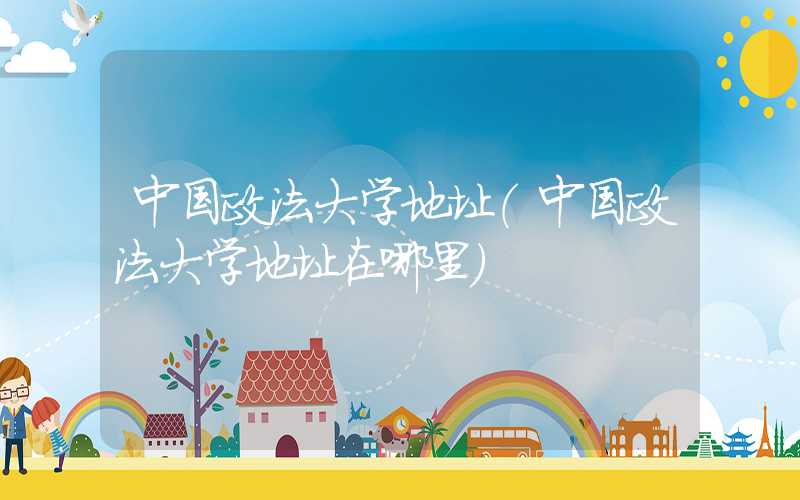 中国政法大学地址（中国政法大学地址在哪里）