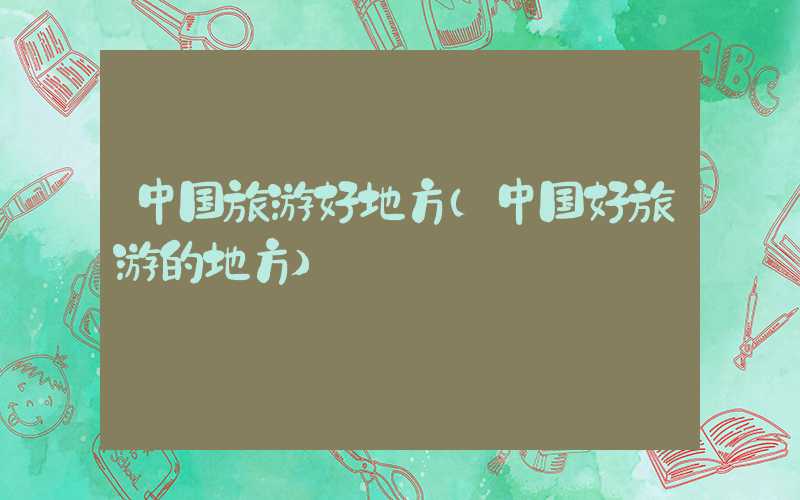 中国旅游好地方（中国好旅游的地方）