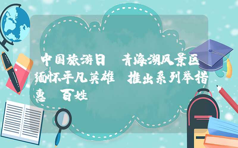 中国旅游日：青海湖风景区缅怀平凡英雄 推出系列举措惠及百姓