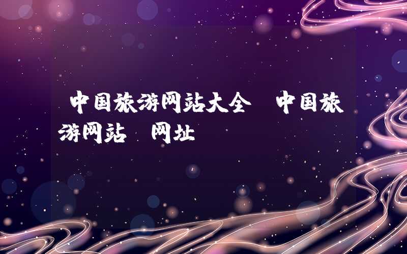 中国旅游网站大全(中国旅游网站及网址)
