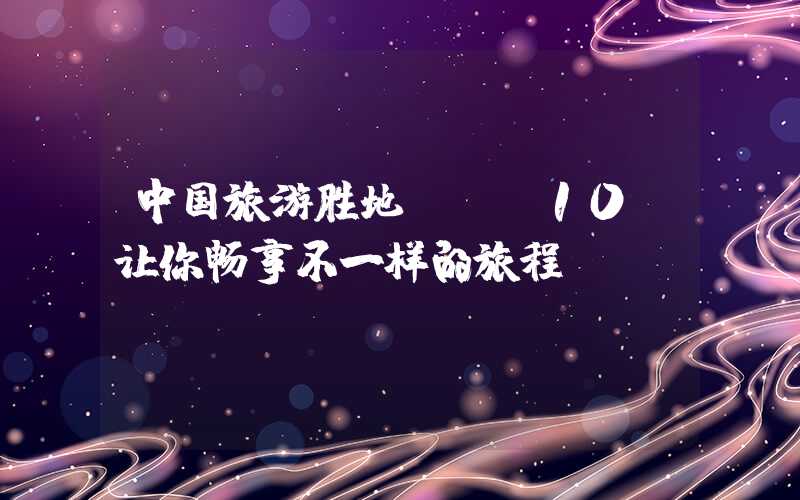 中国旅游胜地TOP10，让你畅享不一样的旅程！