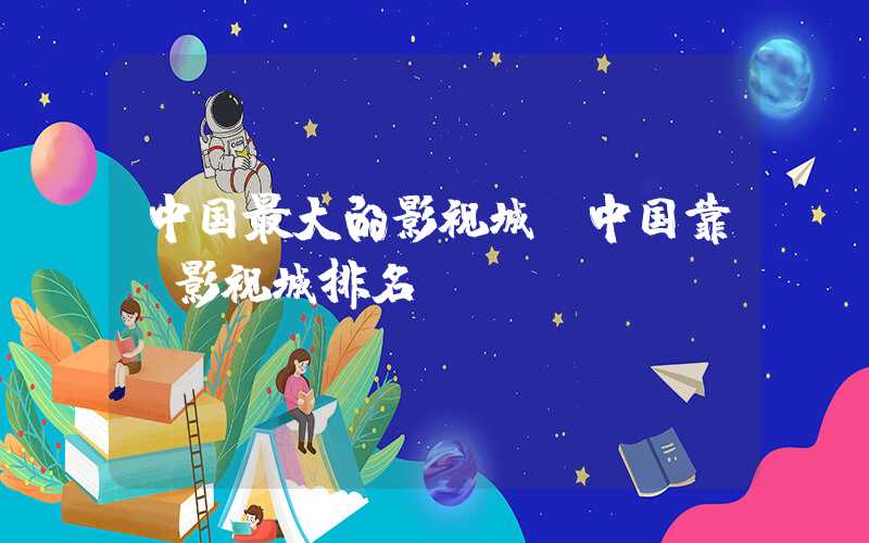 中国最大的影视城（中国靠前影视城排名）