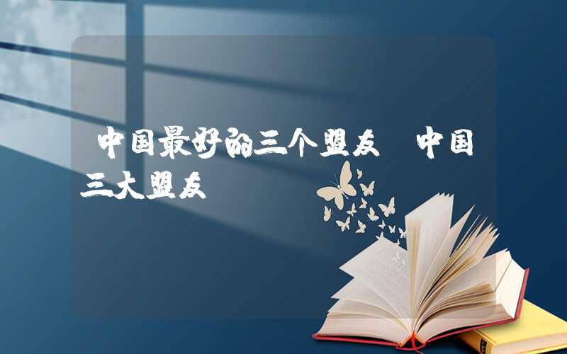 中国最好的三个盟友（中国三大盟友）