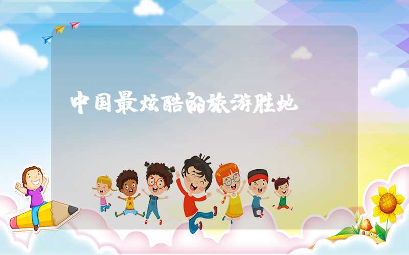 中国最炫酷的旅游胜地