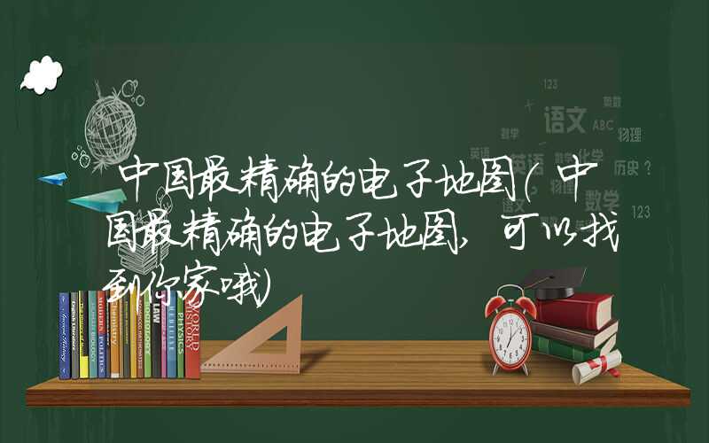 中国最精确的电子地图（中国最精确的电子地图,可以找到你家哦）