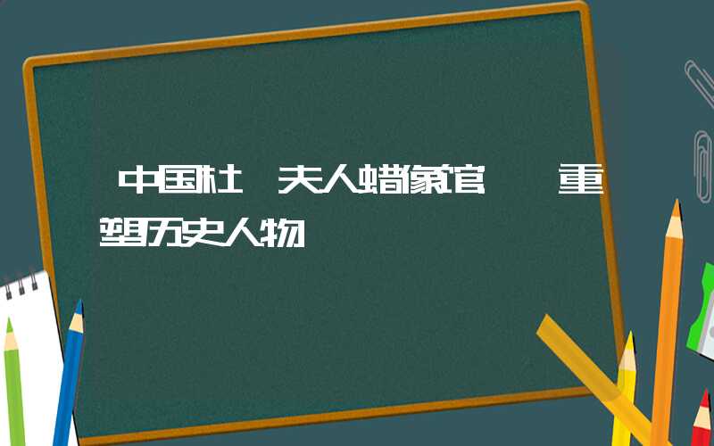 中国杜莎夫人蜡像馆: 重塑历史人物