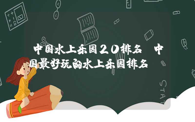 中国水上乐园20排名（中国最好玩的水上乐园排名）