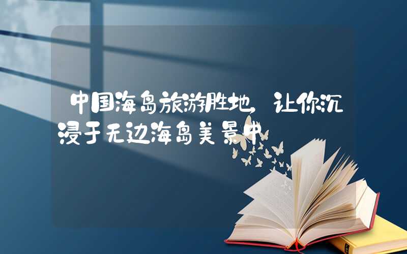中国海岛旅游胜地，让你沉浸于无边海岛美景中