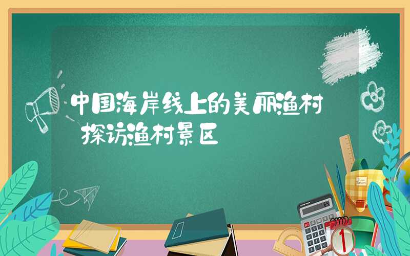 中国海岸线上的美丽渔村——探访渔村景区