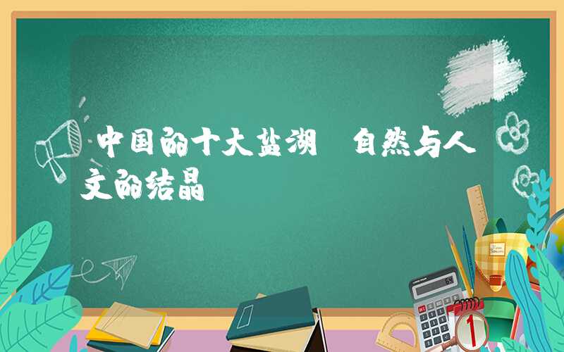 中国的十大盐湖：自然与人文的结晶