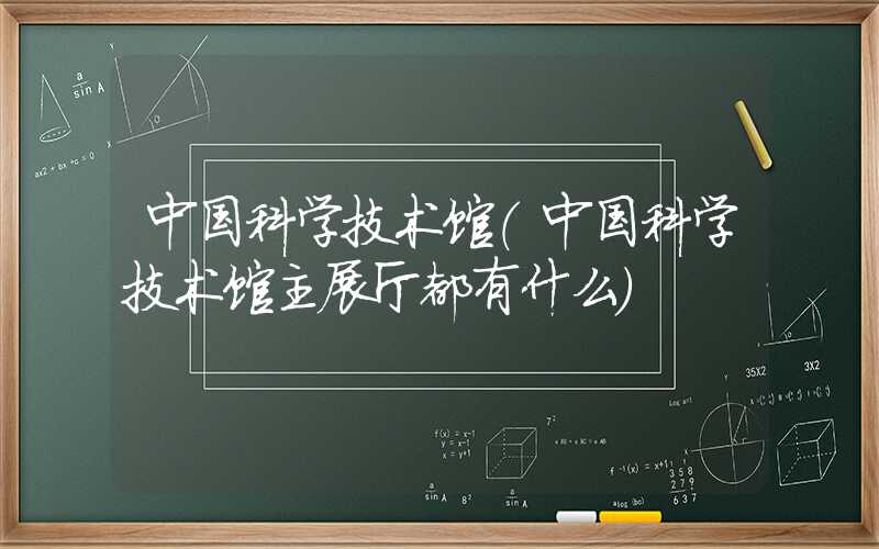 中国科学技术馆（中国科学技术馆主展厅都有什么）
