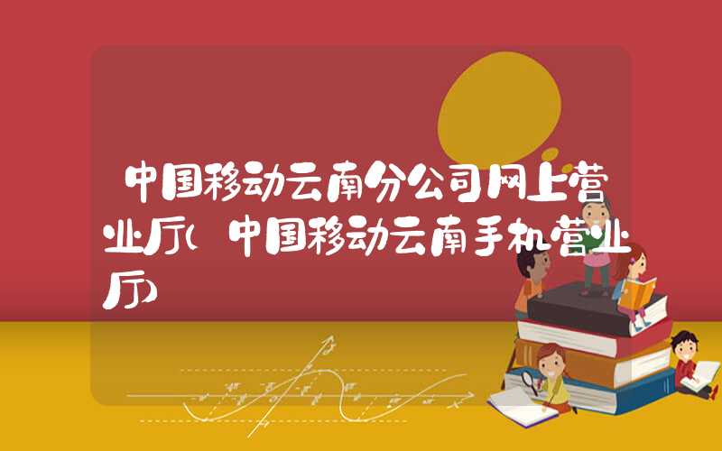 中国移动云南分公司网上营业厅（中国移动云南手机营业厅）