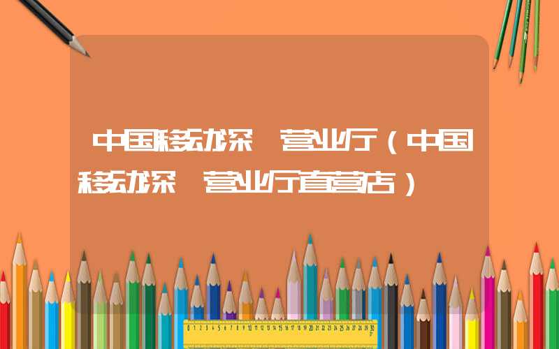 中国移动深圳营业厅（中国移动深圳营业厅直营店）