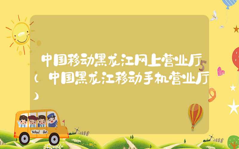 中国移动黑龙江网上营业厅（中国黑龙江移动手机营业厅）
