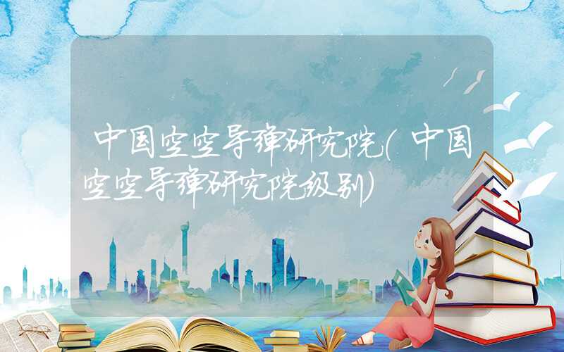 中国空空导弹研究院（中国空空导弹研究院级别）