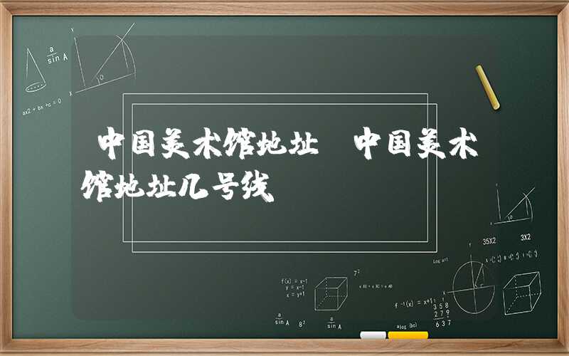 中国美术馆地址（中国美术馆地址几号线）