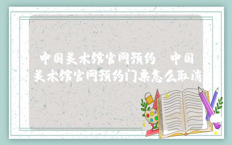 中国美术馆官网预约（中国美术馆官网预约门票怎么取消）