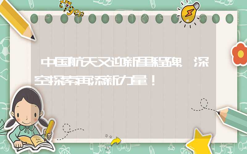 中国航天又迎新里程碑，深空探索再添新力量！