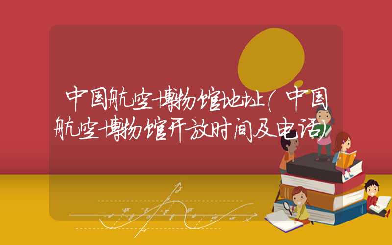 中国航空博物馆地址（中国航空博物馆开放时间及电话）