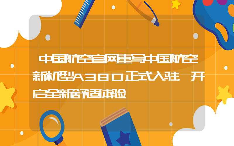 中国航空官网重写中国航空新机型A380正式入驻，开启全新舒适体验