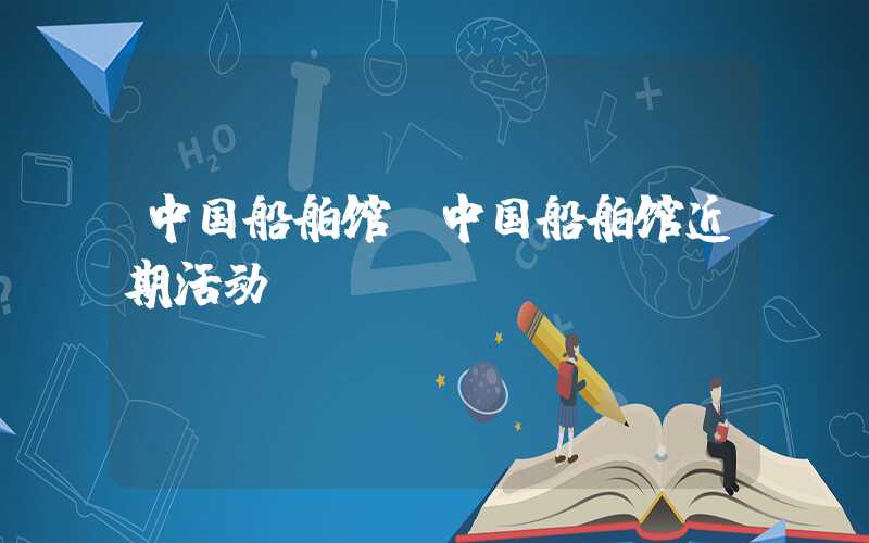 中国船舶馆(中国船舶馆近期活动)