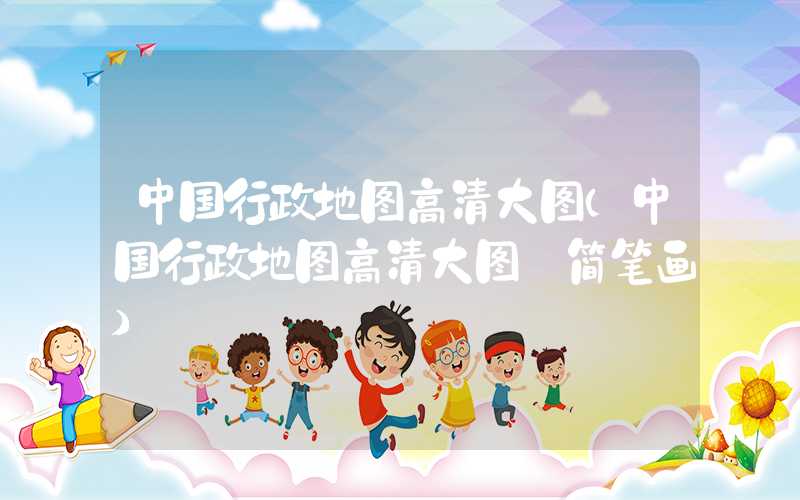 中国行政地图高清大图(中国行政地图高清大图 简笔画)