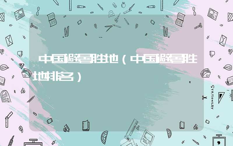 中国避暑胜地（中国避暑胜地排名）