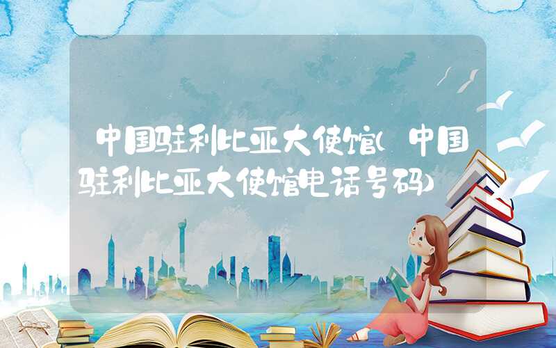 中国驻利比亚大使馆（中国驻利比亚大使馆电话号码）