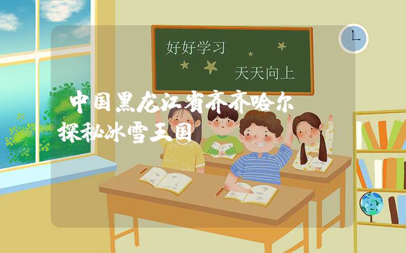 中国黑龙江省齐齐哈尔——探秘冰雪王国