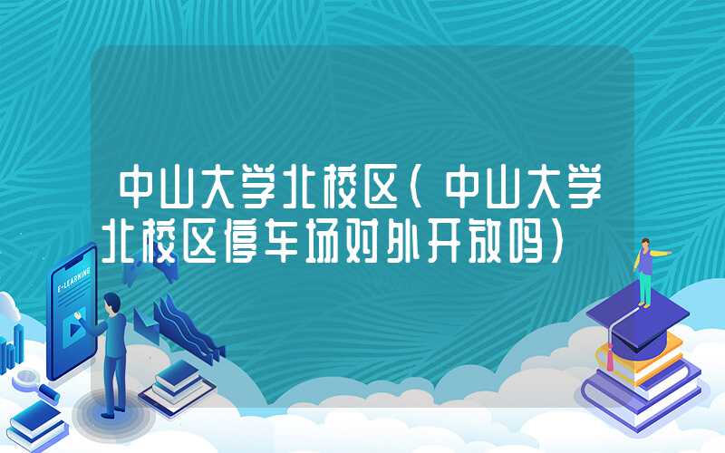 中山大学北校区（中山大学北校区停车场对外开放吗）