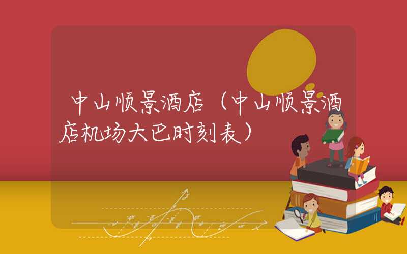 中山顺景酒店(中山顺景酒店机场大巴时刻表)