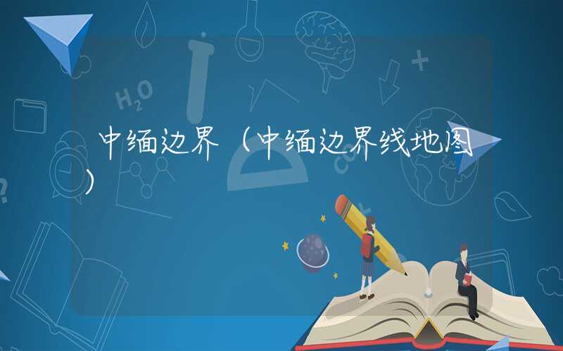 中缅边界（中缅边界线地图）