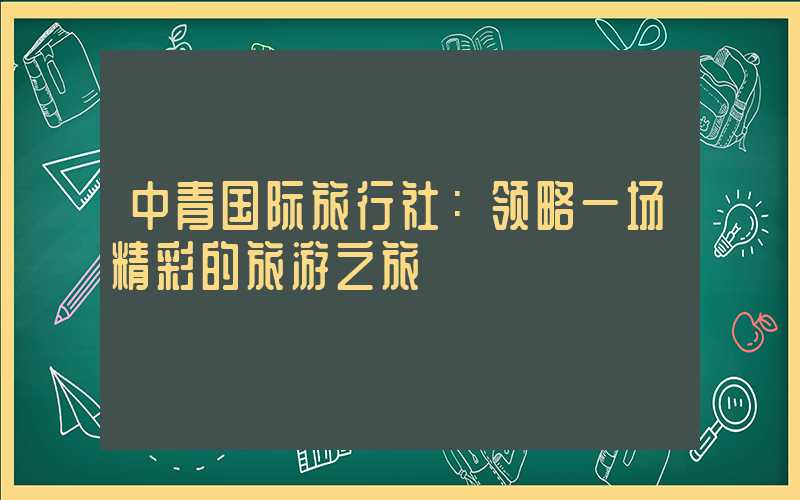 中青国际旅行社：领略一场精彩的旅游之旅