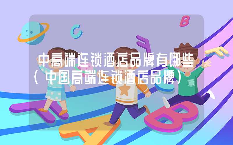 中高端连锁酒店品牌有哪些(中国高端连锁酒店品牌)
