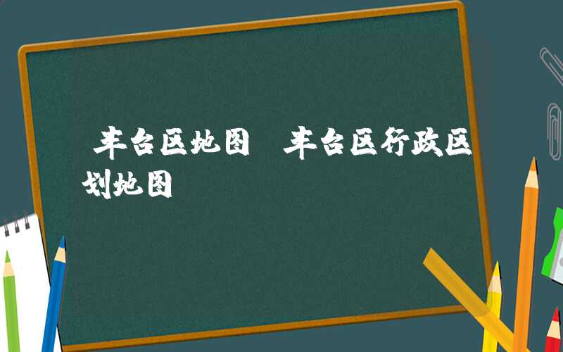 丰台区地图（丰台区行政区划地图）