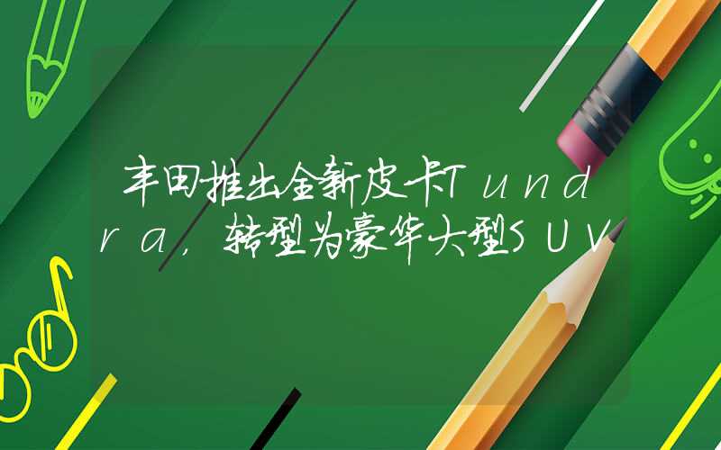 丰田推出全新皮卡Tundra，转型为豪华大型SUV