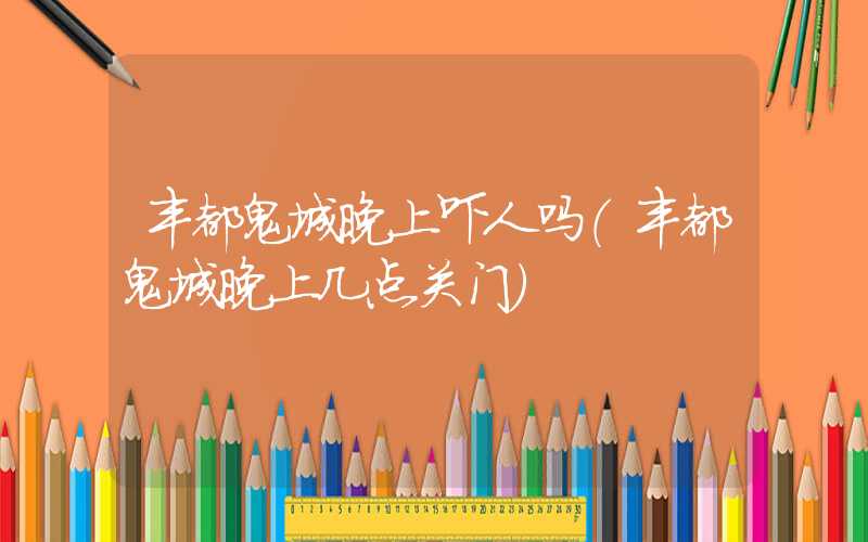 丰都鬼城晚上吓人吗（丰都鬼城晚上几点关门）