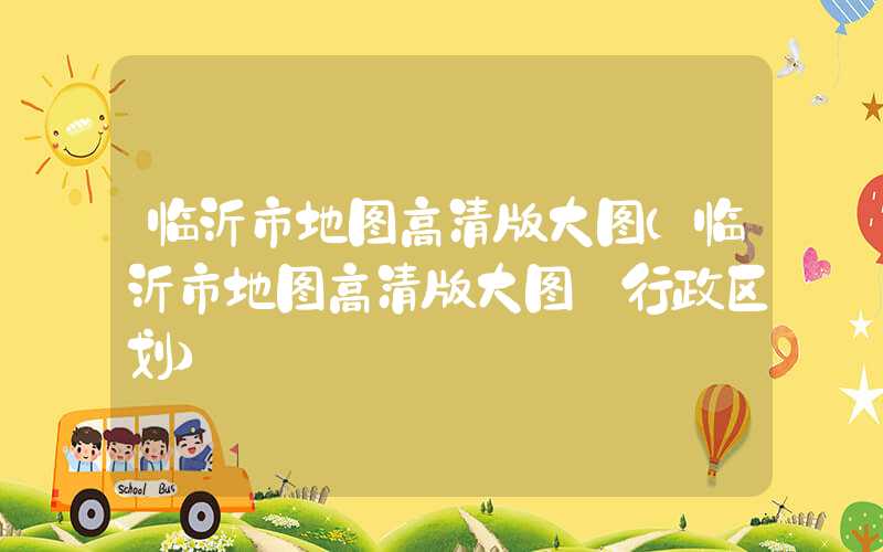 临沂市地图高清版大图（临沂市地图高清版大图 行政区划）