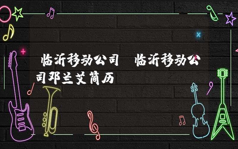 临沂移动公司（临沂移动公司邓兰艾简历）
