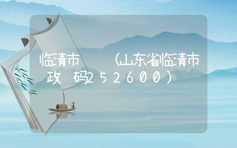 临清市邮编（山东省临清市邮政编码252600）