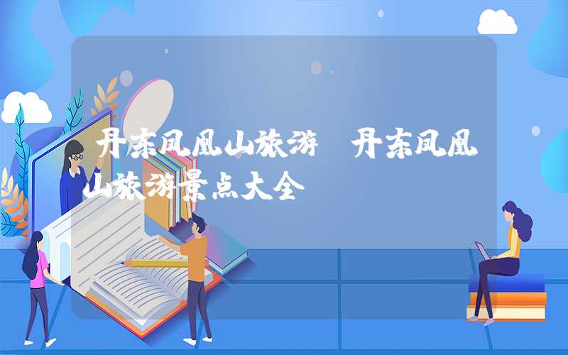 丹东凤凰山旅游(丹东凤凰山旅游景点大全)
