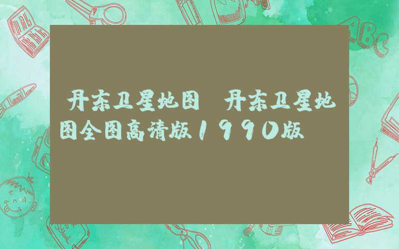 丹东卫星地图（丹东卫星地图全图高清版1990版）